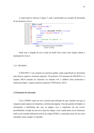 27
A seguir pode-se observar a figura 7, onde é apresentado um exemplo de declaração
de um elemento charset.
Figura 7 – Declaração Charset em HTML5
Fonte : O Autor
Onde com a chegada da nova versão do html5 ficou muito mais simples efetuar a
declaração do charset.
3.2.1 ISO 8859-1
O ISO 8859-1 é um conjunto de caracteres padrão, sendo especificado no documento
para oferecer suporte a caracteres especiais. “Os primeiros 128 caracteres do ISO-8859-1 é o
original ASCII conjunto de caracteres (os números 0-9, o alfabeto letras maiúsculas e
minúsculas Inglês, e alguns caracteres especiais).”(W3Schools, 2012)
3.3 Elementos de marcação
Com o HTML5 surge um novo conceito para distinção de tags, fazendo com que as
maquinas sejam capazes de interpretar a estrutura das páginas. Uma das grandes novidades é a
estruturação e distribuição das tags na página, com o surgimento da tag section,
possibilitando a criação de uma nova seção de códigos. Com a ajuda destes novos elementos,
pode-se por exemplo diferenciar através do código HTML5, as principais áreas do site como
cabeçalho, menu, rodapé e o conteúdo.
 