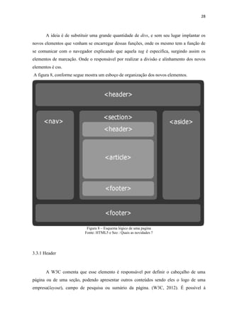 28
A ideia é de substituir uma grande quantidade de divs, e sem seu lugar implantar os
novos elementos que venham se encarregar dessas funções, onde os mesmo tem a função de
se comunicar com o navegador explicando que aquela tag é especifica, surgindo assim os
elementos de marcação. Onde o responsável por realizar a divisão e alinhamento dos novos
elementos é css.
A figura 8, conforme segue mostra um esboço de organização dos novos elementos.
Figura 8 – Esquema lógico de uma pagina
Fonte: HTML5 e Seo : Quais as novidades ?
3.3.1 Header
A W3C comenta que esse elemento é responsável por definir o cabeçalho de uma
página ou de uma seção, podendo apresentar outros conteúdos sendo eles o logo de uma
empresa(layout), campo de pesquisa ou sumário da página. (W3C, 2012). É possível á
 