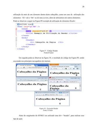 29
utilização de mais de um elemento dentro deste cabeçalho, como em caso de utilização dos
elementos <h1> até o <h6> ou de uma section, além de utilizarmos em outros elementos.
Pode-se observar a seguir na Figura 09 exemplo de utilização do elemento Header.
Figura 9 – Código Header
Fonte:O autor
Em seguida pode-se observar na figura 10, o resultado do código da Figura 09, sendo
executado nos principais navegadores de internet.
Figura 10 – Execução Header
Fonte: O Autor
Antes do surgimento do HTML5 era utilizado uma div= “header”, para realizar esse
tipo de ação.
 