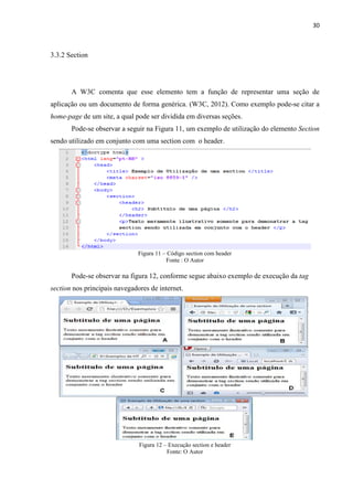 30
3.3.2 Section
A W3C comenta que esse elemento tem a função de representar uma seção de
aplicação ou um documento de forma genérica. (W3C, 2012). Como exemplo pode-se citar a
home-page de um site, a qual pode ser dividida em diversas seções.
Pode-se observar a seguir na Figura 11, um exemplo de utilização do elemento Section
sendo utilizado em conjunto com uma section com o header.
Figura 11 – Código section com header
Fonte : O Autor
Pode-se observar na figura 12, conforme segue abaixo exemplo de execução da tag
section nos principais navegadores de internet.
Figura 12 – Execução section e header
Fonte: O Autor
 