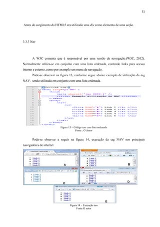 31
Antes do surgimento do HTML5 era utilizado uma div como elemento de uma seção.
3.3.3 Nav
A W3C comenta que é responsável por uma sessão de navegação.(W3C, 2012).
Normalmente utiliza-se em conjunto com uma lista ordenada, contendo links para acesso
interno e externo, como por exemplo um menu de navegação.
Pode-se observar na figura 13, conforme segue abaixo exemplo de utilização da tag
NAV, sendo utilizada em conjunto com uma lista ordenada.
Figura 13 – Código nav com lista ordenada
Fonte : O Autor
Pode-se observar a seguir na figura 14, execução da tag NAV nos principais
navegadores de internet.
Figura 14 – Execução nav
Fonte:O autor
 