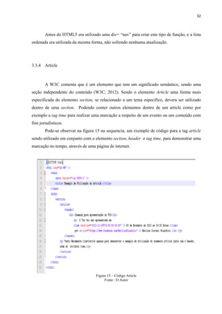 32
Antes do HTML5 era utilizado uma div= “nav” para criar este tipo de função, e a lista
ordenada era utilizada da mesma forma, não sofrendo nenhuma atualização.
3.3.4 Article
A W3C comenta que é um elemento que tem um significado semântico, sendo uma
seção independente do conteúdo (W3C, 2012). Sendo o elemento Article uma forma mais
especificada do elemento section, se relacionado a um tema especifico, devera ser utilizado
dentro de uma section. Podendo conter outros elementos dentro de um article como por
exemplo a tag time para realizar uma marcação a respeito de um evento ou um conteúdo com
fins jornalísticos.
Pode-se observar na figura 15 na sequencia, um exemplo de código para a tag article
sendo utilizado em conjunto com o elemento section, header e tag time, para demonstrar uma
marcação no tempo, através de uma página de internet.
Figura 15 – Código Article
Fonte : O Autor
 