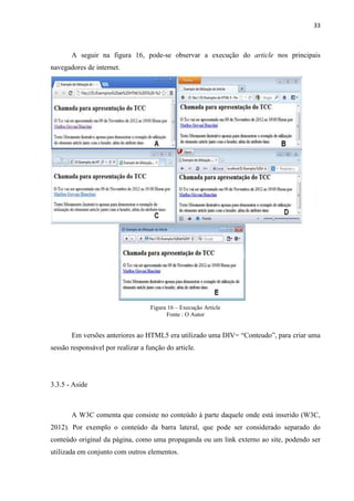 33
A seguir na figura 16, pode-se observar a execução do article nos principais
navegadores de internet.
Figura 16 – Execução Article
Fonte : O Autor
Em versões anteriores ao HTML5 era utilizado uma DIV= “Conteudo”, para criar uma
sessão responsável por realizar a função do article.
3.3.5 - Aside
A W3C comenta que consiste no conteúdo à parte daquele onde está inserido (W3C,
2012). Por exemplo o conteúdo da barra lateral, que pode ser considerado separado do
conteúdo original da página, como uma propaganda ou um link externo ao site, podendo ser
utilizada em conjunto com outros elementos.
 
