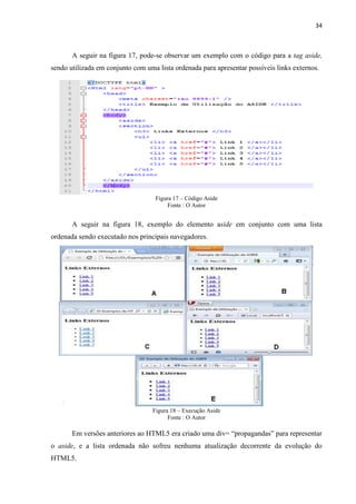 34
A seguir na figura 17, pode-se observar um exemplo com o código para a tag aside,
sendo utilizada em conjunto com uma lista ordenada para apresentar possíveis links externos.
Figura 17 – Código Aside
Fonte : O Autor
A seguir na figura 18, exemplo do elemento aside em conjunto com uma lista
ordenada sendo executado nos principais navegadores.
Figura 18 – Execução Aside
Fonte : O Autor
Em versões anteriores ao HTML5 era criado uma div= “propagandas” para representar
o aside, e a lista ordenada não sofreu nenhuma atualização decorrente da evolução do
HTML5.
 