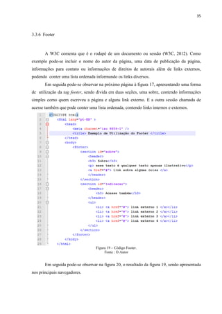 35
3.3.6 Footer
A W3C comenta que é o rodapé de um documento ou sessão (W3C, 2012). Como
exemplo pode-se incluir o nome do autor da página, uma data de publicação da página,
informações para contato ou informações de direitos de autorais além de links externos,
podendo conter uma lista ordenada informando os links diversos.
Em seguida pode-se observar na próximo página à figura 17, apresentando uma forma
de utilização da tag footer, sendo divida em duas seções, uma sobre, contendo informações
simples como quem escreveu a página e alguns link externo. E a outra sessão chamada de
acesse também que pode conter uma lista ordenada, contendo links internos e externos.
Figura 19 – Código Footer.
Fonte : O Autor
Em seguida pode-se observar na figura 20, o resultado da figura 19, sendo apresentada
nos principais navegadores.
 
