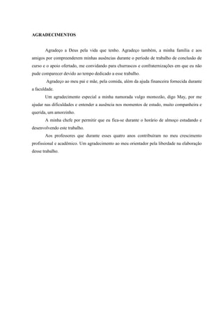 0
AGRADECIMENTOS
Agradeço a Deus pela vida que tenho. Agradeço também, a minha família e aos
amigos por compreenderem minhas ausências durante o período de trabalho de conclusão de
curso e o apoio ofertado, me convidando para churrascos e confraternizações em que eu não
pude comparecer devido ao tempo dedicado a esse trabalho.
Agradeço ao meu pai e mãe, pela comida, além da ajuda financeira fornecida durante
a faculdade.
Um agradecimento especial a minha namorada vulgo momozão, digo May, por me
ajudar nas dificuldades e entender a ausência nos momentos de estudo, muito companheira e
querida, um amorzinho.
A minha chefe por permitir que eu fica-se durante o horário de almoço estudando e
desenvolvendo este trabalho.
Aos professores que durante esses quatro anos contribuíram no meu crescimento
profissional e acadêmico. Um agradecimento ao meu orientador pela liberdade na elaboração
desse trabalho.
 