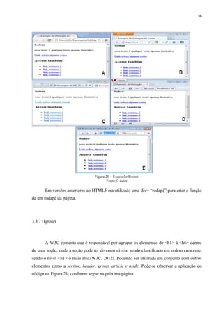 36
Figura 20 – Execução Footer.
Fonte:O autor
Em versões anteriores ao HTML5 era utilizado uma div= “rodapé” para criar a função
de um rodapé da página.
3.3.7 Hgroup
A W3C comenta que é responsável por agrupar os elementos de <h1> à <h6> dentro
de uma seção, onde a seção pode ter diversos níveis, sendo classificado em ordem crescente,
sendo o nível <h1> o mais alto.(W3C, 2012). Podendo ser utilizada em conjunto com outros
elementos como a sectior, header, group, article e aside. Pode-se observar a aplicação do
código na Figura 21, conforme segue na próxima página.
 