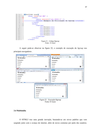 37
Figura 21 – Código Hgroup
Fonte : O Autor
A seguir pode-se observar na figura 22, o exemplo de execução do hgroup nos
principais navegadores .
Figura 22 – Execução Hgroup
Fonte: O Autor
3.4 Multimídia
O HTML5 traz uma grande inovação, baseando-se em novos padrões que vem
surgindo junto com o avanço da internet, além de novos costumes por parte dos usuários.
 
