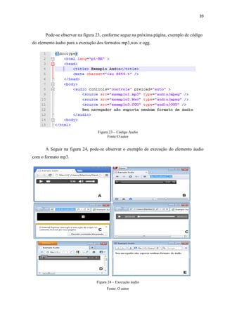 39
Pode-se observar na figura 23, conforme segue na próxima página, exemplo de código
do elemento áudio para a execução dos formatos mp3,wav e ogg.
Figura 23 – Código Áudio
Fonte:O autor
A Seguir na figura 24, pode-se observar o exemplo de execução do elemento áudio
com o formato mp3.
Figura 24 – Execução áudio
Fonte: O autor
 