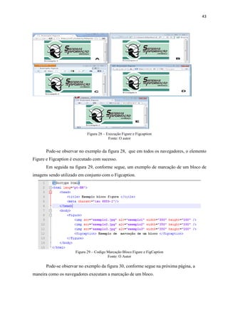 43
Figura 28 – Execução Figure e Figcaption
Fonte: O autor
Pode-se observar no exemplo da figura 28, que em todos os navegadores, o elemento
Figure e Figcaption é executado com sucesso.
Em seguida na figura 29, conforme segue, um exemplo de marcação de um bloco de
imagens sendo utilizado em conjunto com o Figcaption.
Figura 29 – Codigo Marcação Bloco Figure e FigCaption
Fonte: O Autor
Pode-se observar no exemplo da figura 30, conforme segue na próxima página, a
maneira como os navegadores executam a marcação de um bloco.
 