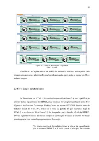 44
Figura 30 – Execução Bloco Figure e Figcaption
Fonte : O Autor
Antes do HTML5 para marcar um bloco, era necessário realizar a marcação de cada
imagem uma por uma e adicionando uma legenda para cada, agora pode se marcar um bloco
todo de imagens.
3.5 Novos campos para formulários
Os formulários em HTML5, tiveram inicio com o Web Forms 2.0, uma especificação
anterior à atual especificação do HTML5, onde foi criada por um grupo conhecido como Web
Hypertext Applications Technology WorkingGroup, ou apenas WHATWG. Grande parte do
trabalho inicial do WHATWG tornou-se o ponto de partida do que chamamos hoje de
HTML5, e o esforço do Web Forms 2.0, foi integrado a especificação oficial do HTML5.
Devido a grande utilização de muitos campos de verificação de dados, e também por haver
uma integração com outras linguagens como o Javascript.
“Os novos campos de formulários foram a gênese da especificação
que se tornou o HTML5, e é onde vemos o princípio da extensão
 