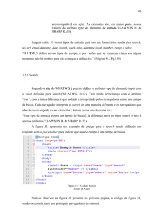 45
retrocompatível em ação. As extensões são, em maior parte, novos
valores do atributo type do elemento de entrada.”(LAWSON B. &
SHARP R.,68)
Surgem então 13 novos tipos de entrada para uso em formulários sendo eles search,
tel, url, email,datetime, date, month, week, time, datetime-local, number, range e color.
“O HTML5 define novos tipos de campo, e por razões que se tornaram claras em algum
momento não há motivo para não começar a utilizá-los.” (Pilgrim M., Pg.150)
3.5.1 Search
Segundo o site do WHATWG é preciso definir o atributo type do elemento input com
o valor definido para search.(WHATWG, 2012). Tem muita semelhança com o atributo
“text”, com a única diferença é que voltado e interpretado pelos navegadores como um campo
de busca. Cada navegador interpreta o search de uma maneira diferente e os navegadores que
não oferecem suporte a esse elemento o tratam como um elemento text.
“Esse tipo de entrada espera um termo de busca[..]a diferença entre os tipos search e text é
apenas estilística.”(LAWSON B. & SHARP R.,73)
A figura 31, apresenta um exemplo de código para o search sendo utilizado em
conjunto com o placeholder para indicar que aquele campo é um campo de busca.
Figura 31 – Codigo Search
Fonte: O Autor
Pode-se observar na figura 32 presente na próxima página, o código da figura 31,
sendo executada junto aos principais navegadores de internet.
 