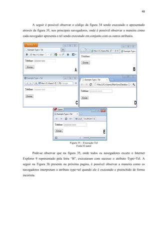 48
A seguir é possível observar o código da figura 34 sendo executado e apresentado
através da figura 35, nos principais navegadores, onde é possível observar a maneira como
cada navegador apresenta o tel sendo executado em conjunto com os outros atributos.
Figura 35 – Execução Tel
Fonte:O autor
Pode-se observar que na figura 35, onde todos os navegadores exceto o Internet
Explorer 9 representado pela letra “B”, executaram com sucesso o atributo Type=Tel. A
seguir na Figura 36 presente na próxima pagina, é possível observar a maneira como os
navegadores interpretam o atributo type=tel quando ele é executado e preenchido de forma
incorreta.
 