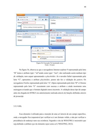 49
Figura 36- Execução Tel mostrando erros
Fonte : O autor
Na figura 36, observa-se que o navegadores Internet explorer 9 representado pela letra
“B” tratou o atributo type= “tel”sendo como type= “text”, não realizando assim nenhum tipo
de validação, nem sequer apresentando o placeholder. Já o navedor Safari representado pela
letra “C”, apresentou o atributo placeholder, porem não fez a validação do pattern. Os
navegadores Firefox representado pela letra “A”, Opera representado pela letra “D” e Chrome
representado pela letra “E” executaram com sucesso o atributo e ainda mostraram uma
mensagem avisando que o formato digitado estava incorreto. A validação desse tipo de campo
antes da chegada do HTML5 era anteriormente realizada através de funções definidas através
de javascript.
3.5.3 URL
Esse elemento é utilizado para a inserção de uma url através de um campo especifico,
onde o navegador fica responsável por verificar se é um formato valido, e não por verificar a
procedência do endereço nem sua existência. Segundo o site da WHATWG é necessário que
seja definido o atributo type do elemento input como url.( WHATWG, 2012).
 