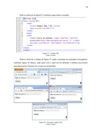 50
Pode-se observar na figura37, conforme segue abaixo exemplo .
Figura 37 – Código URL
Fonte: O autor
Pode-se observar o código da figura 37 sendo executada nos principais navegadores,
conforme figura 38 abaixo, onde junto com o type=url foi definido o atributo placeholder
para demonstrar o formato de url para ser preenchido.
Figura 38 – Execução simples URL
Fonte: O autor
 