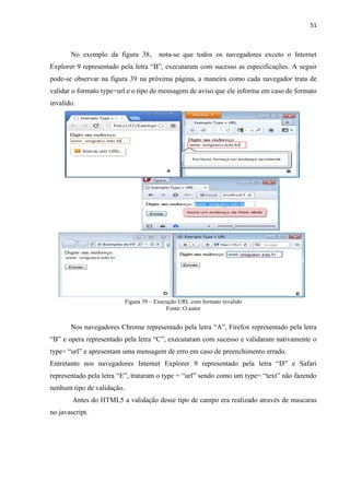 51
No exemplo da figura 38, nota-se que todos os navegadores exceto o Internet
Explorer 9 representado pela letra “B”, executaram com sucesso as especificações. A seguir
pode-se observar na figura 39 na próxima página, a maneira como cada navegador trata de
validar o formato type=url e o tipo de mensagem de aviso que ele informa em caso de formato
invalido.
Figura 39 – Execução URL com formato invalido
Fonte: O autor
Nos navegadores Chrome representado pela letra “A”, Firefox representado pela letra
“B” e opera representado pela letra “C”, executaram com sucesso e validaram nativamente o
type= “url” e apresentam uma mensagem de erro em caso de preenchimento errado.
Entretanto nos navegadores Internet Explorer 9 representado pela letra “D” e Safari
representado pela letra “E”, trataram o type = “url” sendo como um type= “text” não fazendo
nenhum tipo de validação.
Antes do HTML5 a validação desse tipo de campo era realizado através de mascaras
no javascript.
 