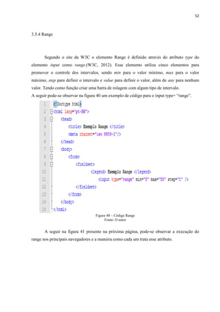 52
3.5.4 Range
Segundo o site da W3C o elemento Range é definido através do atributo type do
elemento input como range.(W3C, 2012). Esse elemento utiliza cinco elementos para
promover o controle dos intervalos, sendo min para o valor mínimo, max para o valor
máximo, step para definir o intervalo e value para definir o valor, além de any para nenhum
valor. Tendo como função criar uma barra de rolagem com algum tipo de intervalo.
A seguir pode-se observar na figura 40 um exemplo de código para o input type= “range”.
Figura 40 – Código Range
Fonte: O autor
A seguir na figura 41 presente na próxima página, pode-se observar a execução do
range nos principais navegadores e a maneira como cada um trata esse atributo.
 