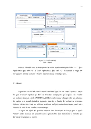 53
Figura 41- Execução Range
Fonte : O autor
Pode-se observar que os navegadores Chrome representado pela letra “A”, Opera
representado pela letra “B” e Safari representado pela letra “C” executaram o range. Os
navegadores Internet Explorer e Firefox trataram orange como tipo texto.
3.5.5 Email
Segundo o site do WHATWG esse é o atributo "type" de um "input" quando a opção
for igual a "email" significa que deve ser definido o campo para que se possa vir a receber
um endereço de email válido (WHATWG, 2012). Essa forma de validação não tem a função
de verifica se o e-mail digitado é existente, mas sim a função de verificar se o formato
digitado está correto. Pode ser utilizado o atributo multiple em conjunto com o email, para
inserção de mais de um email no mesmo campo.
A seguir na figura 42, pode-se observar uma declaração de código para o type=
“email” sendo utilizada em conjunto com o placeholder para demonstrar o formato que
devera ser preenchido no campo.
 