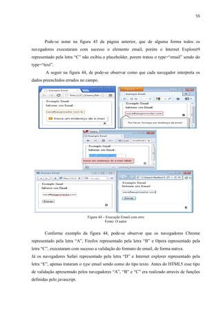 55
Pode-se notar na figura 43 da página anterior, que de alguma forma todos os
navegadores executaram com sucesso o elemento email, porém o Internet Explorer9
representado pela letra “C” não exibiu o placeholder, porem tratou o type=“email” sendo do
type=“text”.
A seguir na figura 44, de pode-se observar como que cada navegador interpreta os
dados preenchidos errados no campo.
Figura 44 – Execução Email com erro
Fonte: O autor
Conforme exemplo da figura 44, pode-se observar que os navegadores Chrome
representado pela letra “A”, Firefox representado pela letra “B” e Opera representado pela
letra “C”, executaram com sucesso a validação do formato de email, de forma nativa.
Já os navegadores Safari representado pela letra “D” e Internet explorer representado pela
letra “E”, apenas trataram o type email sendo como do tipo texto. Antes do HTML5 esse tipo
de validação apresentado pelos navegadores “A”, “B” e “C” era realizado através de funções
definidas pelo javascript.
 