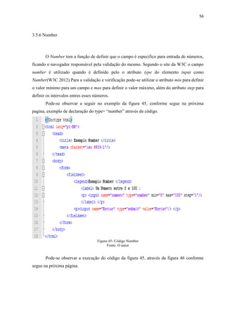 56
3.5.6 Number
O Number tem a função de definir que o campo é especifico para entrada de números,
ficando o navegador responsável pela validação do mesmo. Segundo o site da W3C o campo
number é utilizado quando é definido pelo o atributo type do elemento input como
Number(W3C 2012).Para a validação e verificação pode-se utilizar o atributo min para definir
o valor mínimo para um campo e max para definir o valor máximo, além do atributo step para
definir os intervalos entres esses números.
Pode-se observar a seguir no exemplo da figura 45, conforme segue na próxima
pagina, exemplo de declaração do type= “number” através de código.
Figura 45- Código Number
Fonte: O autor
Pode-se observar a execução do código da figura 45, através da figura 46 conforme
segue na próxima página.
 