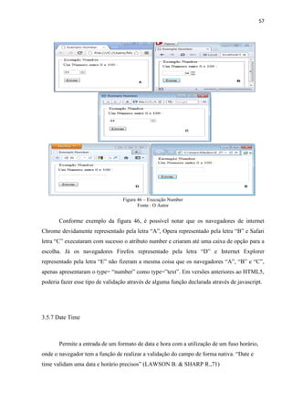 57
Figura 46 – Execução Number
Fonte : O Autor
Conforme exemplo da figura 46, é possível notar que os navegadores de internet
Chrome devidamente representado pela letra “A”, Opera representado pela letra “B” e Safari
letra “C” executaram com sucesso o atributo number e criaram até uma caixa de opção para a
escolha. Já os navegadores Firefox representado pela letra “D” e Internet Explorer
representado pela letra “E” não fizeram a mesma coisa que os navegadores “A”, “B” e “C”,
apenas apresentaram o type= “number” como type=”text”. Em versões anteriores ao HTML5,
poderia fazer esse tipo de validação através de alguma função declarada através de javascript.
3.5.7 Date Time
Permite a entrada de um formato de data e hora com a utilização de um fuso horário,
onde o navegador tem a função de realizar a validação do campo de forma nativa. “Date e
time validam uma data e horário precisos” (LAWSON B. & SHARP R.,71)
 
