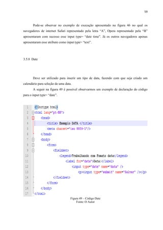 59
Pode-se observar no exemplo de execução apresentado na figura 46 no qual os
navegadores de internet Safari representado pela letra “A”, Opera representado pela “B”
apresentaram com sucesso esse input type= “date time”. Já os outros navegadores apenas
apresentaram esse atributo como input type= “text”.
3.5.8 Date
Deve ser utilizado para inserir um tipo de data, fazendo com que seja criado um
calendário para seleção de uma data.
A seguir na figura 49 é possível observarmos um exemplo de declaração do código
para o input type= “date”.
Figura 49 – Código Date
Fonte: O Autor
 