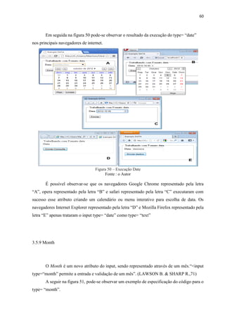 60
Em seguida na figura 50 pode-se observar o resultado da execução do type= “date”
nos principais navegadores de internet.
Figura 50 – Execução Date
Fonte : o Autor
É possível observar-se que os navegadores Google Chrome representado pela letra
“A”, opera representado pela letra “B” e safari representado pela letra “C” executaram com
sucesso esse atributo criando um calendário ou menu interativo para escolha de data. Os
navegadores Internet Explorer representado pela letra “D” e Mozilla Firefox representado pela
letra “E” apenas trataram o input type= “date” como type= “text”
3.5.9 Month
O Month é um novo atributo do input, sendo representado através de um mês.“<input
type=“month” permite a entrada e validação de um mês”. (LAWSON B. & SHARP R.,71)
A seguir na figura 51, pode-se observar um exemplo de especificação do código para o
type= “month”.
 