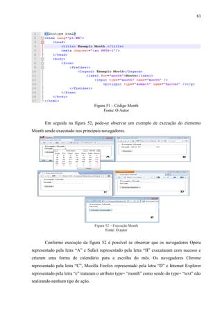 61
Figura 51 – Código Month
Fonte: O Autor
Em seguida na figura 52, pode-se observar um exemplo de execução do elemento
Month sendo executado nos principais navegadores.
Figura 52 – Execução Month
Fonte: O autor
Conforme execução da figura 52 é possível se observar que os navegadores Opera
representado pela letra “A” e Safari representado pela letra “B” executaram com sucesso e
criaram uma forma de calendário para a escolha do mês. Os navegadores Chrome
representado pela letra “C”, Mozilla Firefox representado pela letra “D” e Internet Explorer
representado pela letra “e” trataram o atributo type= “month” como sendo do type= “text” não
realizando nenhum tipo de ação.
 
