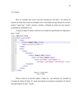 62
3.5.10 Week
Deve ser utilizado para inserir uma data formada por uma data e um numero de
semana, de forma nativa junto ao navegador, sem a necessidade da especificação de um fuso-
horário.“<input type= “week”> permite a entrada e validação do número de uma semana.”
(LAWSON B. & SHARP R.,72)
A Seguir na figura 53 pode-se observar um exemplo de especificação de código para o
type= “week”.
Figura 53 – Codigo Week
Fonte: O Autor
Pode-se observar na próxima página a figura 54 , que apresenta um exemplo de
exucução do código da figura 53, sendo apresentada nos principais navegadores de internet
para apresentação do type= “month”.
 
