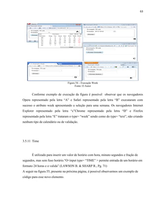 63
Figura 54 – Execução Week
Fonte: O Autor
Conforme exemplo de execução da figura é possível observar que os navegadores
Opera representado pela letra “A” e Safari representado pela letra “B” executaram com
sucesso o atributo week apresentando a seleção para uma semana. Os navegadores Internet
Explorer representado pela letra “c”Chrome representado pela letra “D” e Firefox
representado pela letra “E” trataram o type= “week” sendo como do type= “text”, não criando
nenhum tipo de calendário ou de validação.
3.5.11 Time
É utilizado para inserir um valor de horário com hora, minuto segundos e fração de
segundos, mas sem fuso horário.“O<input type= “TIME” > permite entrada de um horário em
formato 24 horas e o valida” (LAWSON B. & SHARP R., Pg. 71)
A seguir na figura 55, presente na próxima página, é possivel observarmos um exemplo de
código para esse novo elemento.
 
