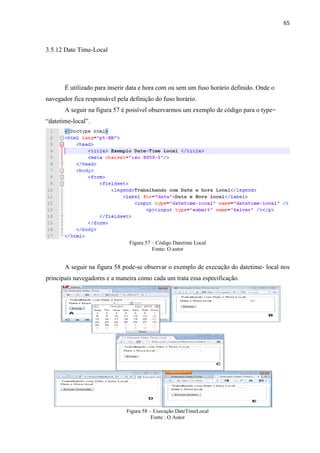 65
3.5.12 Date Time-Local
É utilizado para inserir data e hora com ou sem um fuso horário definido. Onde o
navegador fica responsável pela definição do fuso horário.
A seguir na figura 57 é possível observarmos um exemplo de código para o type=
“datetime-local”.
Figura 57 – Código Datetime Local
Fonte: O autor
A seguir na figura 58 pode-se observar o exemplo de execução do datetime- local nos
principais navegadores e a maneira como cada um trata essa especificação.
Figura 58 – Execução DateTimeLocal
Fonte : O Autor
 