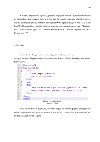 66
Conforme execução da figura 58, presente na página anterior é possível notar-se que
os navegadores que oferecem suporte a esse tipo de recurso criam um calendário para a
escolha de uma data e hora, sendo eles o navegador Opera representado pela letra “A” e Safari
letra “b”. Os navegadores que não oferecem suporte a esse recurso tratam o type= “datetime-
local” sendo como do type= “text”, são eles Chrome letra “C”, Internet Explorer letra “D” e
Firefox letra “E”.
3.5.13 Color
Tem a função de apresentar uma paleta para a escolha de uma cor.
A seguir na figura 59 pode-se observar um exemplo de especificação do código para o input
type= “color”.
Figura 59- Código Color
Fonte : O Autor
Pode-se observar na figura 60, conforme segue na próxima página, execução nos
únicos navegadores que oferecem suporte a esse recurso, sendo eles os navegadores de
internet Google Chrome e Opera.
 