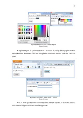 67
Figura 60- Execução Color Chrome e Opera
Fonte:O Autor
A seguir na figura 61, pode-se observar a execução do código 59 da pagina anterior,
sendo executado o elemento color nos navegadores de internet Internet Explorer, Firefox e
safari.
Figura 61 – Execução Color Ie, safari e Firefox
Fonte: O Autor
Pode-se notar que nenhum dos navegadores ofereceu suporte ao elemento color e
todos trataram o type=colorcomo elemento type=text.
 