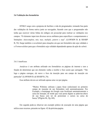 68
3.6 Validação dos formulários
HTML5 surge com a proposta de facilitar a vida do programador, tornando boa parte
das validações de forma nativa junto ao navegador, fazendo com que o programador não
tenha que escrever várias linhas de códigos em javascript para realizar as validações nos
campos. “O elemento input tem diversos novos atributos para especificar o comportamento e
limitações: Autocomplete, min, max, multiple, pattern e step”. (LAWSON B. & SHARP
R.,74). Surge também o novalidade para situações em que um formulário não seja validado e
o Formnovalidate para que o formulário seja validado dependendo apenas da ação do submit.
3.6.1 AutoFocus
Autofocus é um atributo utilizado em formulários ou páginas de internet e tem a
função de determinar que um elemento venha a receber o foco assim que carregado. “Tão
logo a página carregue, ele move o foco da inserção para um campo de inserção em
particular”.(LAWSON B. & SHARP R.,74).
Esse atributo devera ser utilizado apenas uma vez por página.
“Muitos Websites utilizam [..]para focar (selecionar) no primeiro
campo de inserção de um formulário web automaticamente. Por
Exemplo, a homepage do Google com focalizará automaticamente a
caixa de inserção, de modo que você possa digitar as palavras-chave
de sua busca sem ter de posicionar o cursos na caixa de
busca.”(Pilgrim M., Pg.148).
Em seguida pode-se observar um exemplo prático de execução de uma página que
utiliza esses recursos, presente na figura 62 da próxima pagina.
 