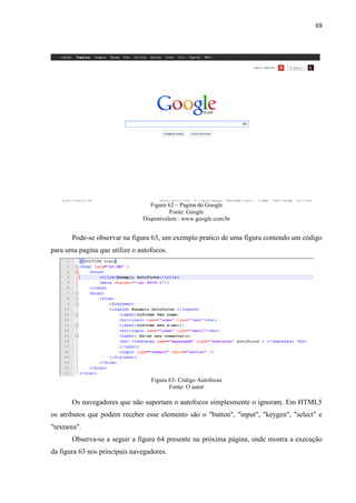 69
Figura 62 – Pagina do Google
Fonte: Google
Disponivelem : www.google.com.br
Pode-se observar na figura 63, um exemplo pratico de uma figura contendo um código
para uma pagina que utilize o autofocos.
Figura 63- Código Autofocus
Fonte: O autor
Os navegadores que não suportam o autofocos simplesmente o ignoram. Em HTML5
os atributos que podem receber esse elemento são o "button", "input", "keygen", "select" e
"textarea".
Observa-se a seguir a figura 64 presente na próxima página, onde mostra a execução
da figura 63 nos principais navegadores.
 