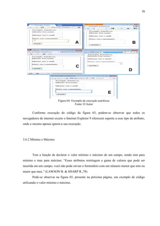 70
Figura 64- Exemplo de execução autofocus
Fonte: O Autor
Conforme execução do código da figura 63, podem-se observar que todos os
navegadores de internet exceto o Internet Explorer 9 oferecem suporte a esse tipo de atributo,
onde o mesmo apenas ignora a sua execução.
3.6.2 Mínimo e Máximo
Tem a função de declarar o valor mínimo e máximo de um campo, sendo min para
mínimo e max para máximo. “Esses atributos restringem a gama de valores que pode ser
inserida em um campo; você não pode enviar o formulário com um número menor que min ou
maior que max.” (LAWSON B. & SHARP R.,78)
Pode-se observar na figura 65, presente na próxima página, um exemplo de código
utilizando o valor mínimo e máximo.
 