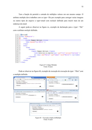 72
Tem a função de permitir a entrada de múltiplos valores em um mesmo campo. O
atributo multiple deve trabalhar com os type= file por exemplo para carregar varias imagens
ou outros tipos de arquivo e type=email com multiple definido para inserir mais de um
endereço de email.
A seguir pode-se observar na figura xx, exemplo de declaração para o type= “file”
com o atributo multiple definido.
Figura 67- Código Multiple
Fonte: O autor
Pode-se observar na figura 68, exemplo de execução de execução do type= “files” com
o multiple definido.
Figura 68 – Execução simples doMultiple
Fonte: O autor
 