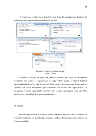 73
A seguir pode-se observar na figura 69, uma forma de execução mais detalhada do
atributo multiple nos principais navegadores de internet.
Figura 69 Execução Detalhada multiple
Fonte: O Autor
Conforme execução da figura 69, pode-se observar que todos os navegadores
executaram com sucesso a especificação do type= “file”, porem o Internet Explorer
representado pela letra “A’ não fez com que fosse possível selecionar mais de um arquivo.
Diferente dos outros navegadores que executaram com sucesso essa especificação. Os
navegadores Chrome representado pela letra “A” e Safari representado pela letra “B”,
apresentaram a quantidade de arquivos selecionados.
3.6.4 Pattern
O atributo pattern tem a função de validar expressões regulares, sem a utilização de
Javascript. É utilizado por exemplo para realizar a validação de um campo como telefone ou
Cep de uma cidade.
 