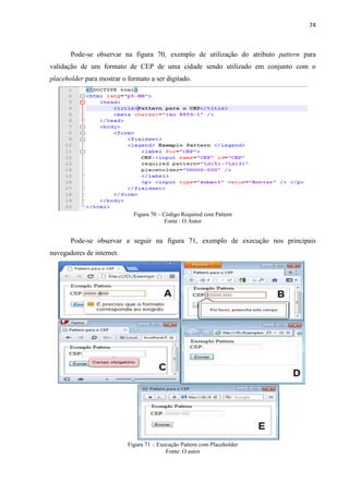 74
Pode-se observar na figura 70, exemplo de utilização do atributo pattern para
validação de um formato de CEP de uma cidade sendo utilizado em conjunto com o
placeholder para mostrar o formato a ser digitado.
Figura 70 – Código Required com Pattern
Fonte : O Autor
Pode-se observar a seguir na figura 71, exemplo de execução nos principais
navegadores de internet.
Figura 71 – Execução Pattern com Placeholder
Fonte: O autor
 