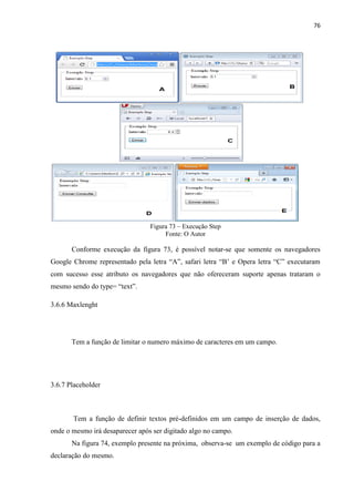 76
Figura 73 – Execução Step
Fonte: O Autor
Conforme execução da figura 73, é possível notar-se que somente os navegadores
Google Chrome representado pela letra “A”, safari letra “B’ e Opera letra “C” executaram
com sucesso esse atributo os navegadores que não ofereceram suporte apenas trataram o
mesmo sendo do type= “text”.
3.6.6 Maxlenght
Tem a função de limitar o numero máximo de caracteres em um campo.
3.6.7 Placeholder
Tem a função de definir textos pré-definidos em um campo de inserção de dados,
onde o mesmo irá desaparecer após ser digitado algo no campo.
Na figura 74, exemplo presente na próxima, observa-se um exemplo de código para a
declaração do mesmo.
 