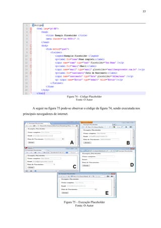 77
Figura 74 – Código Placeholder
Fonte: O Autor
A seguir na figura 75 pode-se observar o código da figura 74, sendo executada nos
principais navegadores de internet.
Figura 75 – Execução Placeholder
Fonte: O Autor
 