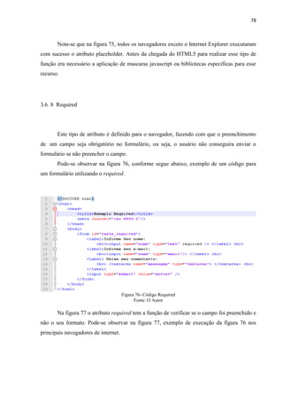 78
Nota-se que na figura 75, todos os navegadores exceto o Internet Explorer executaram
com sucesso o atributo placeholder. Antes da chegada do HTML5 para realizar esse tipo de
função era necessário a aplicação de mascaras javascript ou bibliotecas especificas para esse
recurso.
3.6. 8 Required
Este tipo de atributo é definido para o navegador, fazendo com que o preenchimento
de um campo seja obrigatório no formulário, ou seja, o usuário não conseguira enviar o
formulário se não preencher o campo.
Pode-se observar na figura 76, conforme segue abaixo, exemplo de um código para
um formulário utilizando o required.
Figura 76- Código Required
Fonte: O Autor
Na figura 77 o atributo required tem a função de verificar se o campo foi preenchido e
não o seu formato. Pode-se observar na figura 77, exemplo de execução da figura 76 nos
principais navegadores de internet.
 