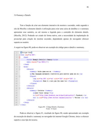 81
3.8 Sumary e Details
Tem a função de criar um elemento interativo de mostrar e esconder, onde segundo o
site da Mozilla o elemento details é utilização para criar uma caixa de detalhes e o summary
apresentar esse sumário, ou até mesmo a legenda para o conteúdo do elemento details.
(Mozilla, 2012). Podendo ser criado de forma nativa, sem a necessidade da implantação de
javascript para criação do mostrar esconder, dependendo apenas do navegador oferecer
suporte ao usuário.
A seguir na figura 80, pode-se observar um exemplo de código para o datails e summary.
Figura 80 – Código Details e Summary
Fonte : O Autor
Pode-se observar a figura 81, resultado da figura 80, sendo apresentado um exemplo
de execução do details e summary no navegador de internet Google Chrome, único a oferecer
suporte a esse tipo de recurso.
 