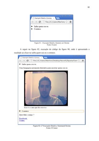 82
Figura 81 – Execução Details e Sumarry no Chrome
Fonte: O autor
A seguir na figura 82, execução do código da figura 80, onde é apresentado o
resultado ao clicar no saiba quem sou eu e contatos.
Figura 82- 2ª Execução Details e SummaryChrome
Fonte: O Autor
 