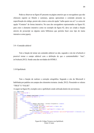 84
Pode-se observar na figura 83 presente na página anterior que os navegadores que não
oferecem suporte ao Details e summary, apenas apresentam o conteúdo presente na
especificação do código, porem não criam a caixa de opção “saiba quem sou eu” e a caixa de
opção “Contatos” de forma interativa. No caso dos navegadores representados na figura 83,
para criar o elemento interativo como no exemplo da figura 82, deve ser criada a função
através do javascript ou alguma outra biblioteca que permita fazer esse tipo de menu
interativo como jquery.
3.9 - Conteúdo editável
Tem a função de tornar um conteúdo editável ou não, segundo o site da w3schools é
possível tornar o campo editável com a definição de que o contenteditable= “true”.
(w3schools,2012). Sendo uma das novidades do HTML5.
3.10 Spellcheck
Tem a função de realizar a correção ortográfica. Segundo o site da Microsoft é
habilitada por padrões em campos dos elementos textarea. (msdn, 2012). Possuindo os valores
“TRUE” E “FALSE”.
A seguir na figura 84, exemplo com o spellcheck sendo utilizada dentro de um textarea.
Figura 84- Código Textarea com Spellcheck
Fonte: O Autor
 