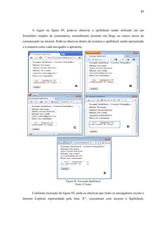 85
A seguir na figura 85, pode-se observar o spellcheck sendo utilizado em um
formulário simples de comentários, normalmente presente em blogs ou outros meios de
comunicação na internet. Pode-se observar dentro do textarea o spellcheck sendo apresentado
e a maneira como cada navegador o apresenta.
Figura 85- Execução Spellcheck
Fonte: O Autor
Conforme execução da figura 85, pode-se observar que todos os navegadores exceto o
Internet Explorer representado pela letra “E”, executaram com sucesso o Spellcheck,
 