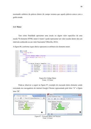 86
mostrando embaixo da palavra dentro do campo textarea que aquela palavra estava com a
grafia errada.
3.11 Meter
Tem como finalidade apresentar uma escala ou algum valor especifico de uma
escala.“O elemento HTML meter (<meter>) pode representar um valor escalar dentro deu um
intervalo conhecido ou um valor fracionário”(Mozilla, 2012).
A figura 86, conforme segue abaixo apresenta os atributos do elemento meter.
Figura 86- Código Meter
Fonte : O Autor
Pode-se observar a seguir na figura 87, exemplo de execução deste elemento sendo
executada nos navegadores de internet Google Chrome representado pela letra “A” e Opera
letra “B”.
Figura 87 – Execução Meter com Sucesso
Fonte : O Autor
 