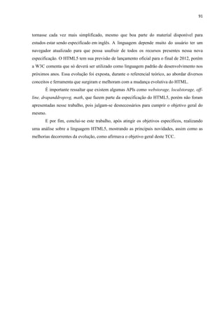 91
tornasse cada vez mais simplificado, mesmo que boa parte do material disponível para
estudos estar sendo especificado em inglês. A linguagem depende muito do usuário ter um
navegador atualizado para que possa usufruir de todos os recursos presentes nessa nova
especificação. O HTML5 tem sua previsão de lançamento oficial para o final de 2012, porém
a W3C comenta que só deverá ser utilizado como linguagem padrão de desenvolvimento nos
próximos anos. Essa evolução foi exposta, durante o referencial teórico, ao abordar diversos
conceitos e ferramenta que surgiram e melhoram com a mudança evolutiva do HTML.
É importante ressaltar que existem algumas APIs como webstorage, localstorage, off-
line, drapanddropsvg, math, que fazem parte da especificação do HTML5, porém não foram
apresentadas nesse trabalho, pois julgam-se desnecessários para cumprir o objetivo geral do
mesmo.
E por fim, conclui-se este trabalho, após atingir os objetivos específicos, realizando
uma análise sobre a linguagem HTML5, mostrando as principais novidades, assim como as
melhorias decorrentes da evolução, como afirmava o objetivo geral deste TCC.
 
