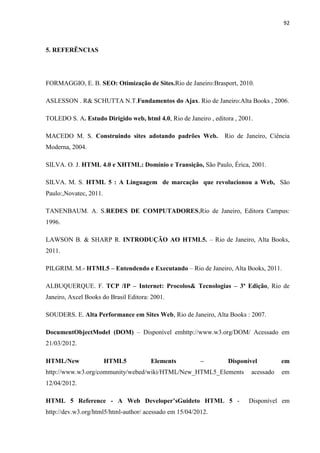 92
5. REFERÊNCIAS
FORMAGGIO, E. B. SEO: Otimização de Sites.Rio de Janeiro:Brasport, 2010.
ASLESSON . R& SCHUTTA N.T.Fundamentos do Ajax. Rio de Janeiro:Alta Books , 2006.
TOLEDO S. A. Estudo Dirigido web, html 4.0, Rio de Janeiro , editora , 2001.
MACEDO M. S. Construindo sites adotando padrões Web. Rio de Janeiro, Ciência
Moderna, 2004.
SILVA. O. J. HTML 4.0 e XHTML: Domínio e Transição, São Paulo, Érica, 2001.
SILVA. M. S. HTML 5 : A Linguagem de marcação que revolucionou a Web, São
Paulo:,Novatec, 2011.
TANENBAUM. A. S.REDES DE COMPUTADORES,Rio de Janeiro, Editora Campus:
1996.
LAWSON B. & SHARP R. INTRODUÇÃO AO HTML5. – Rio de Janeiro, Alta Books,
2011.
PILGRIM. M.- HTML5 – Entendendo e Executando – Rio de Janeiro, Alta Books, 2011.
ALBUQUERQUE. F. TCP /IP – Internet: Procolos& Tecnologias – 3ª Edição, Rio de
Janeiro, Axcel Books do Brasil Editora: 2001.
SOUDERS. E. Alta Performance em Sites Web, Rio de Janeiro, Alta Books : 2007.
DocumentObjectModel (DOM) – Disponível emhttp://www.w3.org/DOM/ Acessado em
21/03/2012.
HTML/New HTML5 Elements – Disponível em
http://www.w3.org/community/webed/wiki/HTML/New_HTML5_Elements acessado em
12/04/2012.
HTML 5 Reference - A Web Developer’sGuideto HTML 5 - Disponível em
http://dev.w3.org/html5/html-author/ acessado em 15/04/2012.
 