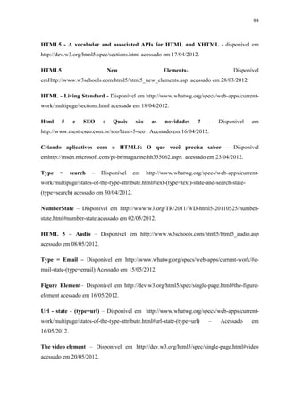 93
HTML5 - A vocabular and associated APIs for HTML and XHTML - disponível em
http://dev.w3.org/html5/spec/sections.html acessado em 17/04/2012.
HTML5 New Elements- Disponível
emHttp://www.w3schools.com/html5/html5_new_elements.asp acessado em 28/03/2012.
HTML - Living Standard - Disponível em http://www.whatwg.org/specs/web-apps/current-
work/multipage/sections.html acessado em 18/04/2012.
Html 5 e SEO : Quais são as novidades ? - Disponível em
http://www.mestreseo.com.br/seo/html-5-seo . Acessado em 16/04/2012.
Criando aplicativos com o HTML5: O que você precisa saber – Disponível
emhttp://msdn.microsoft.com/pt-br/magazine/hh335062.aspx acessado em 23/04/2012.
Type = search – Disponível em http://www.whatwg.org/specs/web-apps/current-
work/multipage/states-of-the-type-attribute.html#text-(type=text)-state-and-search-state-
(type=search) acessado em 30/04/2012.
NumberState – Disponível em http://www.w3.org/TR/2011/WD-html5-20110525/number-
state.html#number-state acessado em 02/05/2012.
HTML 5 – Audio – Disponível em http://www.w3schools.com/html5/html5_audio.asp
acessado em 08/05/2012.
Type = Email – Disponível em http://www.whatwg.org/specs/web-apps/current-work/#e-
mail-state-(type=email) Acessado em 15/05/2012.
Figure Element– Disponível em http://dev.w3.org/html5/spec/single-page.html#the-figure-
element acessado em 16/05/2012.
Url - state - (type=url) – Disponível em http://www.whatwg.org/specs/web-apps/current-
work/multipage/states-of-the-type-attribute.html#url-state-(type=url) – Acessado em
16/05/2012.
The video element – Disponível em http://dev.w3.org/html5/spec/single-page.html#video
acessado em 20/05/2012.
 